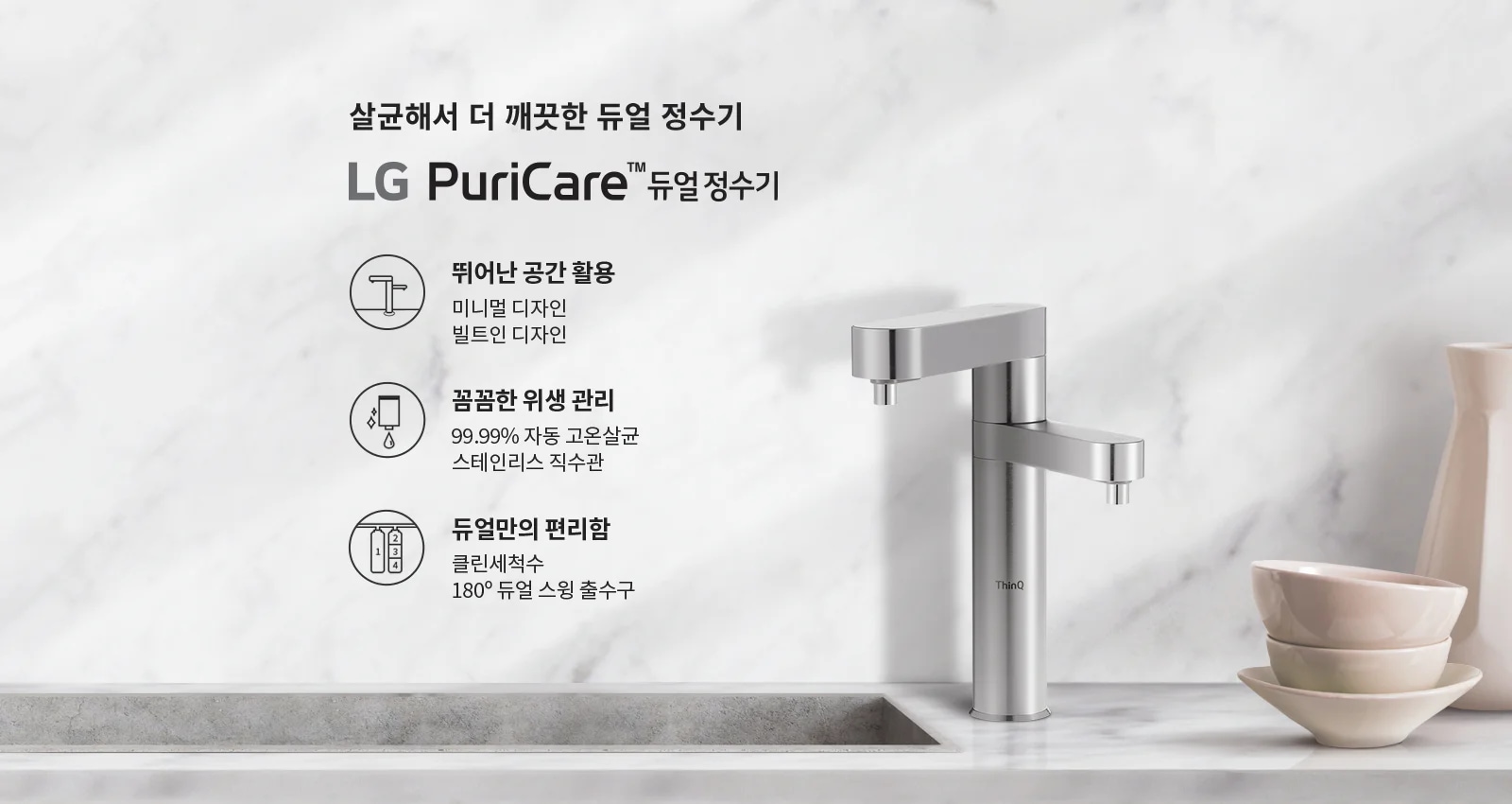 살균해서 더 깨끗한 듀얼 정수기 LG PuriCare™ 듀얼 정수기. 뛰어난 공간 활용: 미니멀 디자인, 빌트인 디자인. 꼼꼼한 위생 관리: 99.99% 자동 고온살균, 스테인리스 직수관. 듀얼만의 편리함: 클린세척수, 180° 듀얼 스윙 출수구. 배경은 대리석 느낌의 벽과 싱크대, 그리고 그 위에 놓인 금속 재질의 정수기와 그릇들로 구성되어 있습니다.